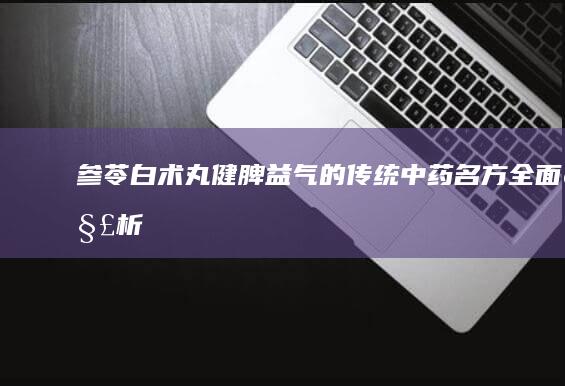 参苓白术丸：健脾益气的传统中药名方全面解析