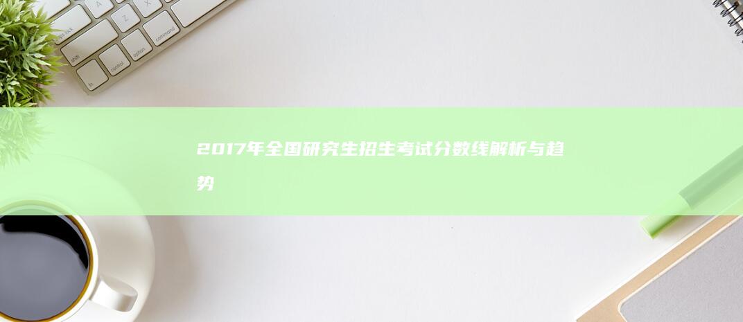 2017年全国研究生招生考试分数线解析与趋势展望